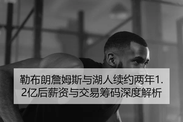 勒布朗詹姆斯与湖人续约两年1.2亿后薪资与交易筹码深度解析