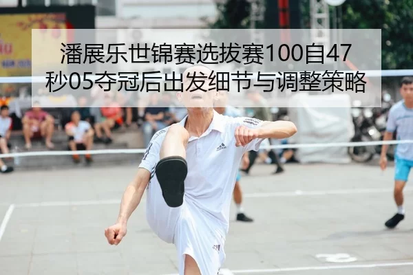 潘展乐世锦赛选拔赛100自47秒05夺冠后出发细节与调整策略